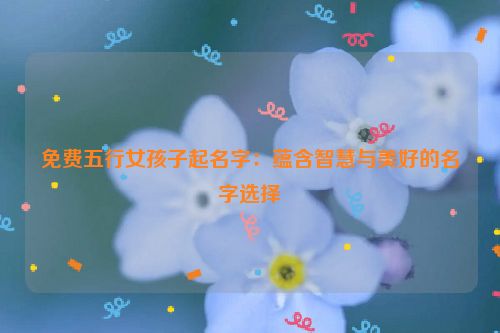 免费五行女孩子起名字：蕴含智慧与美好的名字选择