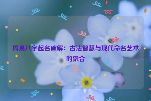 周易八字起名破解：古法智慧与现代命名艺术的融合