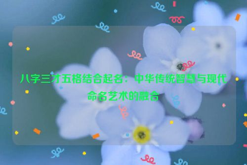 八字三才五格结合起名：中华传统智慧与现代命名艺术的融合