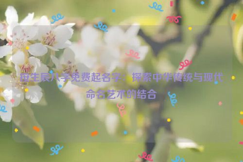 按生辰八字免费起名字：探索中华传统与现代命名艺术的结合