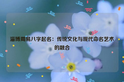 淄博周易八字起名：传统文化与现代命名艺术的融合