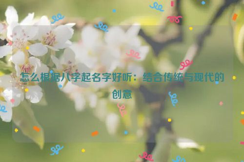 怎么根据八字起名字好听：结合传统与现代的创意