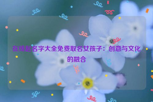 在线起名字大全免费取名女孩子：创意与文化的融合