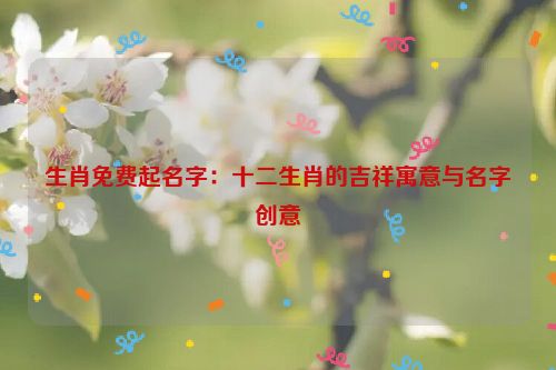 生肖免费起名字：十二生肖的吉祥寓意与名字创意