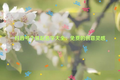 抖音号个性起名字大全：免费的创意灵感