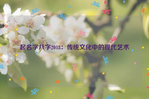 起名字八字2018：传统文化中的现代艺术