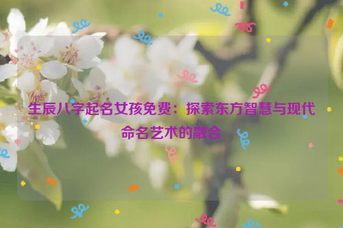 生辰八字起名女孩免费：探索东方智慧与现代命名艺术的融合