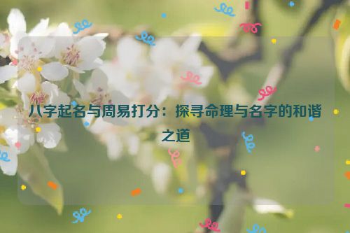 八字起名与周易打分：探寻命理与名字的和谐之道