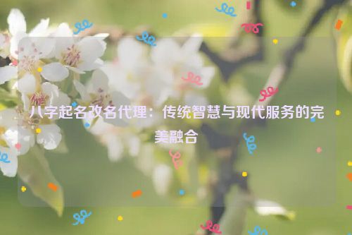 八字起名改名代理：传统智慧与现代服务的完美融合