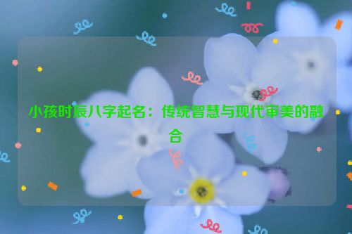 小孩时辰八字起名：传统智慧与现代审美的融合