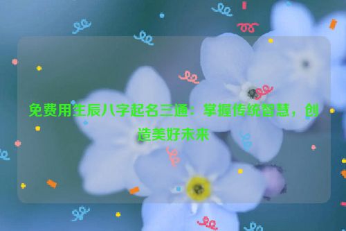 免费用生辰八字起名三通：掌握传统智慧，创造美好未来