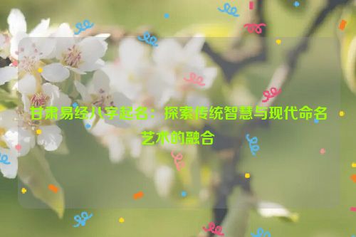 甘肃易经八字起名：探索传统智慧与现代命名艺术的融合