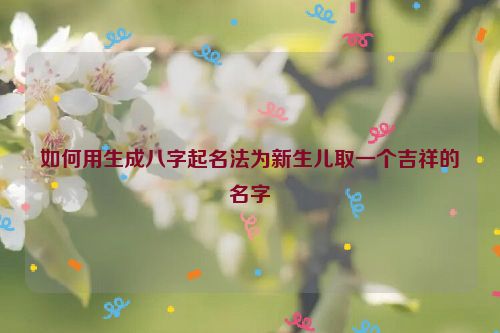 如何用生成八字起名法为新生儿取一个吉祥的名字