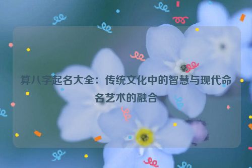 算八字起名大全：传统文化中的智慧与现代命名艺术的融合