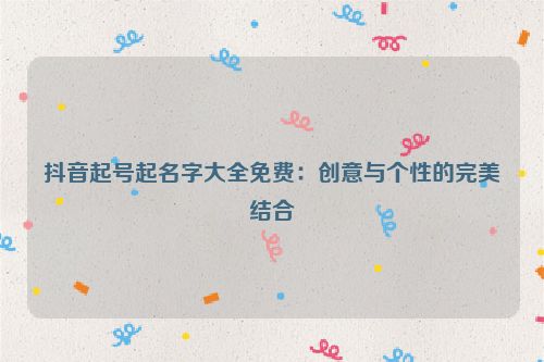 抖音起号起名字大全免费：创意与个性的完美结合