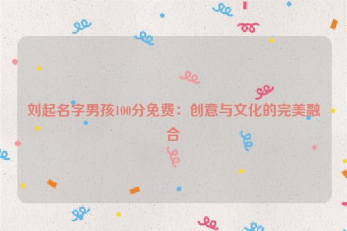 刘起名字男孩100分免费：创意与文化的完美融合