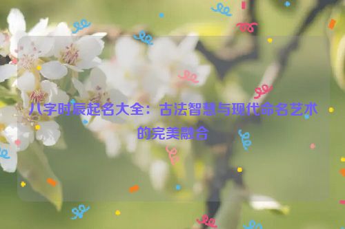 八字时辰起名大全：古法智慧与现代命名艺术的完美融合