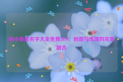 给小孩起名字大全免费2019：创意与传统的完美融合