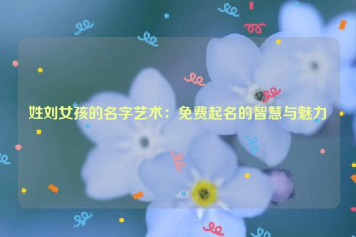 姓刘女孩的名字艺术：免费起名的智慧与魅力