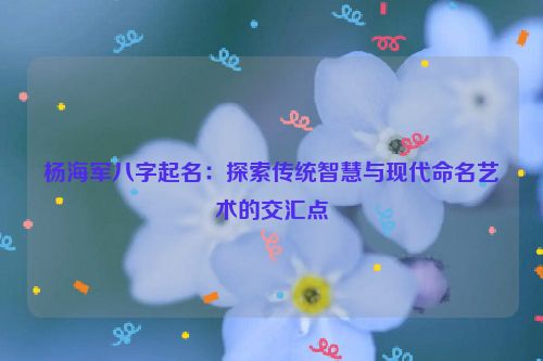 杨海军八字起名：探索传统智慧与现代命名艺术的交汇点