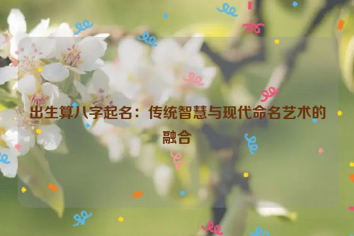 出生算八字起名：传统智慧与现代命名艺术的融合