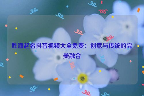 姓潘起名抖音视频大全免费：创意与传统的完美融合