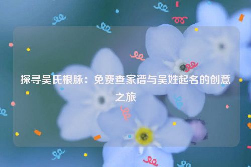 探寻吴氏根脉：免费查家谱与吴姓起名的创意之旅