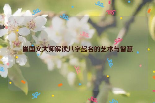 崔国文大师解读八字起名的艺术与智慧