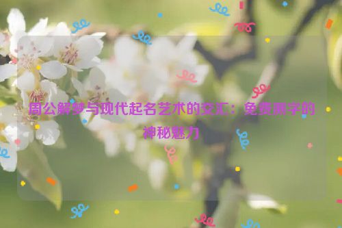 周公解梦与现代起名艺术的交汇：免费测字的神秘魅力