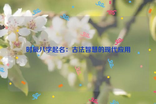 时辰八字起名：古法智慧的现代应用